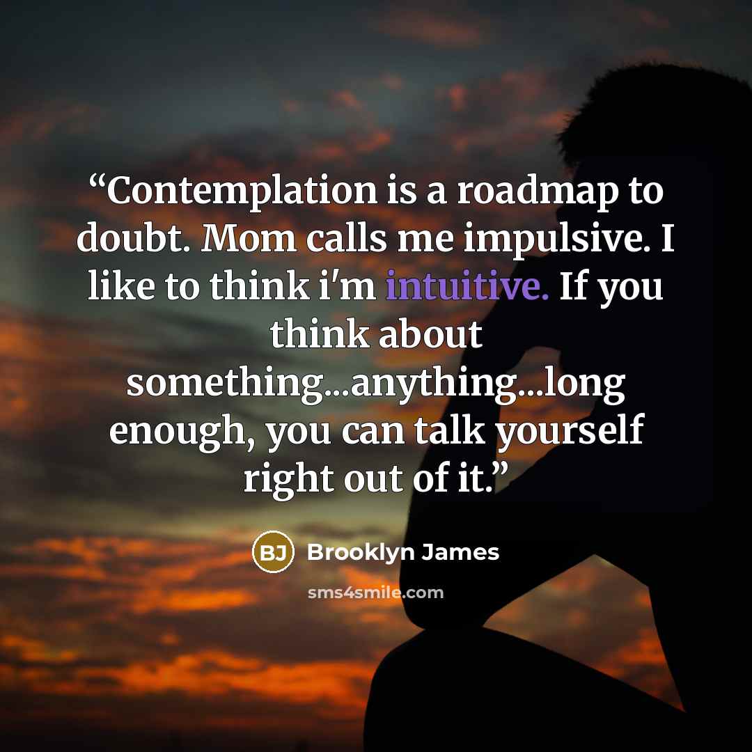 “Contemplation is a roadmap to doubt. Mom calls me impulsive. I like to think i'm intuitive. If you think about something...anything...long enough, you can talk yourself right out of it.” quote by Brooklyn James