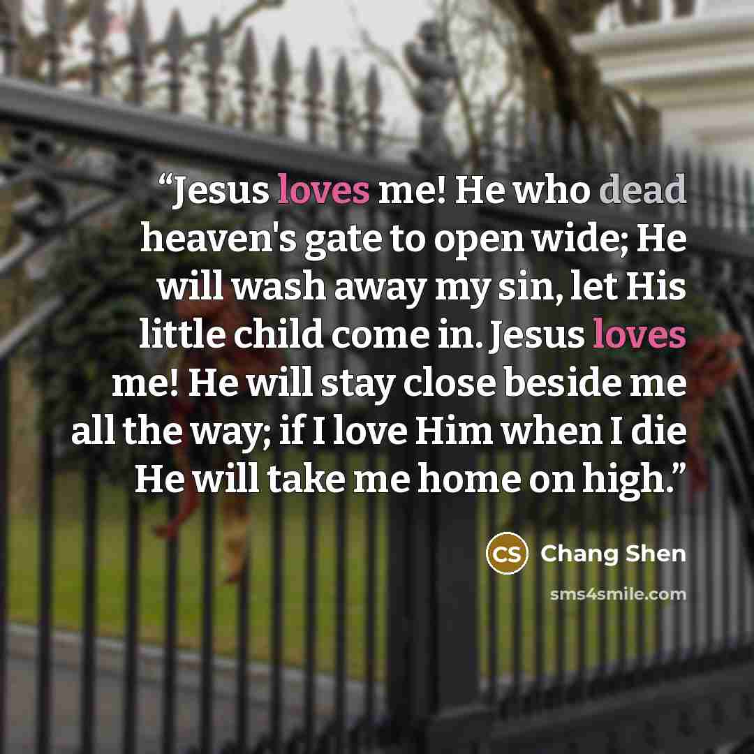 “Jesus loves me! He who dead heaven's gate to open wide; He will wash away my sin, let His little child come in. Jesus loves me! He will stay close beside me all the way; if I love Him when I die He will take me home on high.” quote by Chang Shen