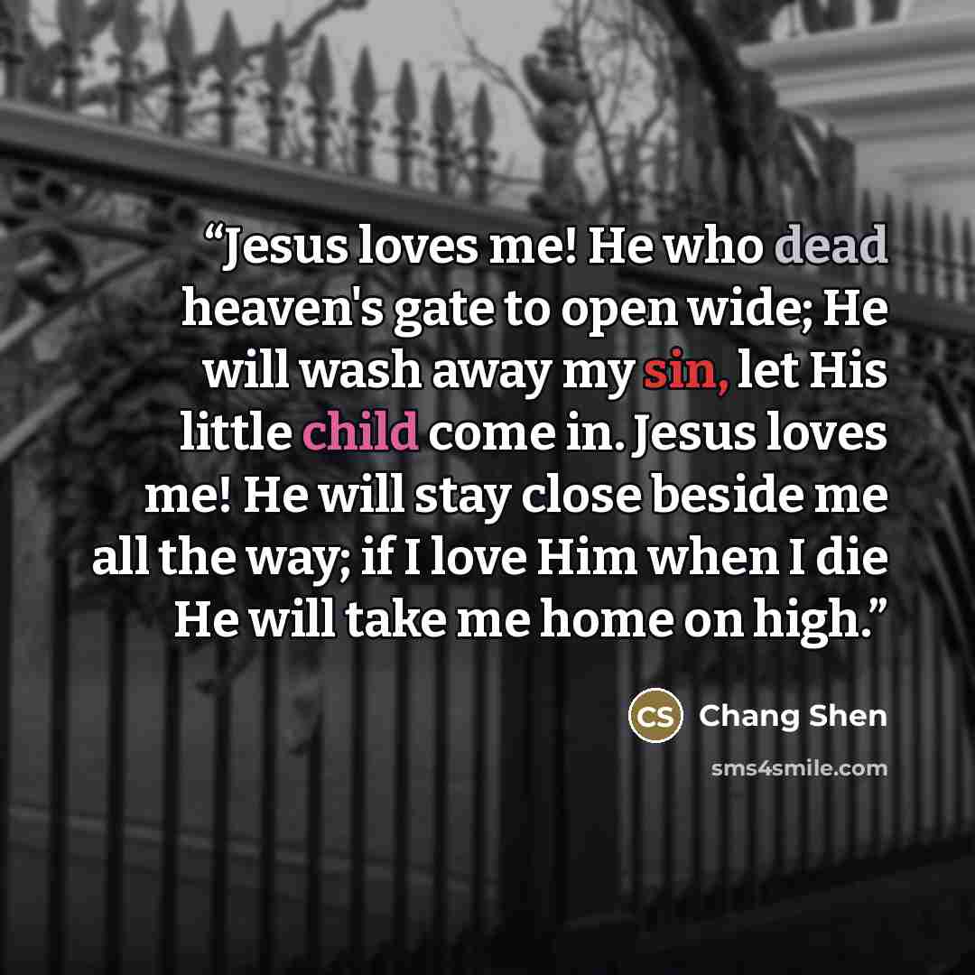 “Jesus loves me! He who dead heaven's gate to open wide; He will wash away my sin, let His little child come in. Jesus loves me! He will stay close beside me all the way; if I love Him when I die He will take me home on high.” quote by Chang Shen