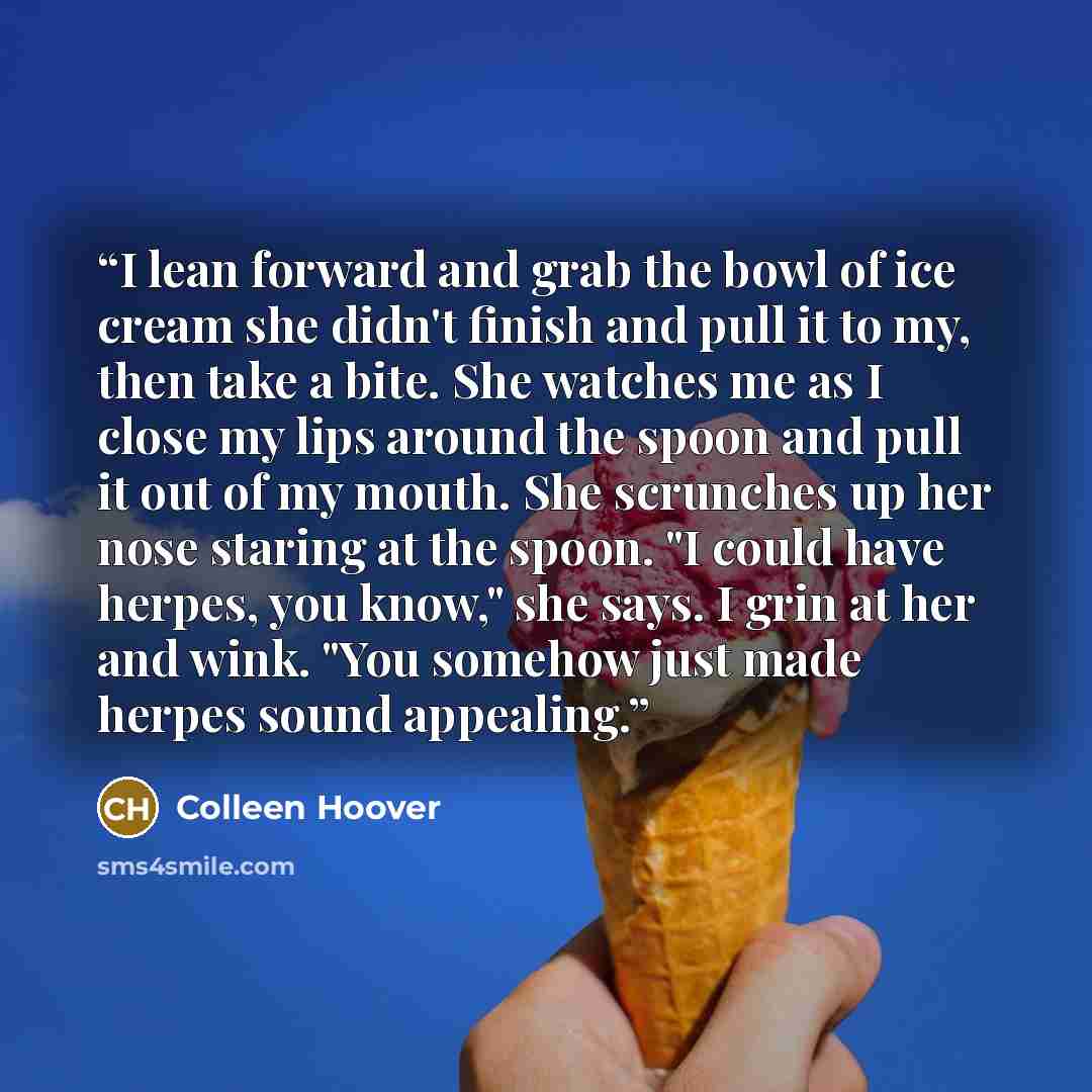 “I lean forward and grab the bowl of ice cream she didn't finish and pull it to my, then take a bite. She watches me as I close my lips around the spoon and pull it out of my mouth. She scrunches up her nose staring at the spoon. "I could have herpes, you know," she says. I grin at her and wink…” quote by Colleen Hoover