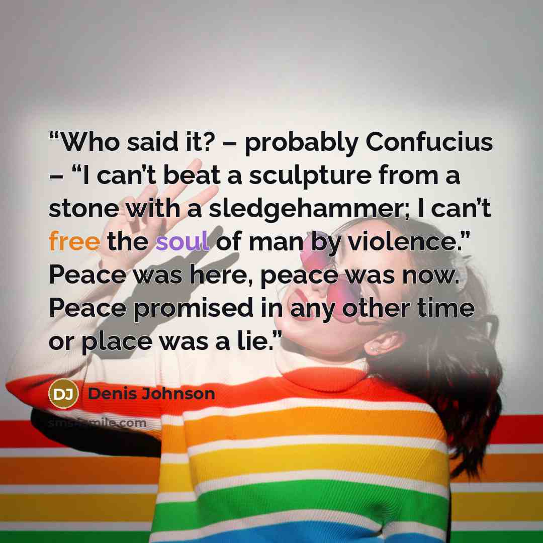 “Who said it? – probably Confucius – “I can’t beat a sculpture from a stone with a sledgehammer; I can’t free the soul of man by violence.” Peace was here, peace was now. Peace promised in any other time or place was a lie.” quote by Denis Johnson