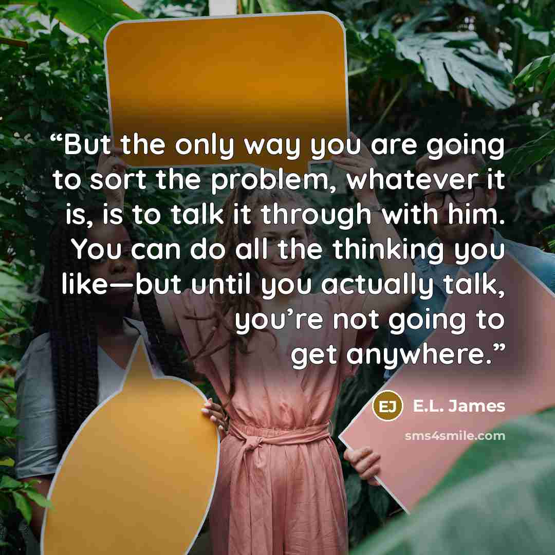 “But the only way you are going to sort the problem, whatever it is, is to talk it through with him. You can do all the thinking you like—but until you actually talk, you’re not going to get anywhere.” quote by E.L. James
