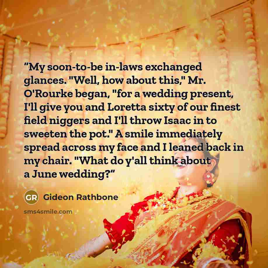 “My soon-to-be in-laws exchanged glances. "Well, how about this," Mr. O'Rourke began, "for a wedding present, I'll give you and Loretta sixty of our finest field niggers and I'll throw Isaac in to sweeten the pot." A smile immediately spread across my face and I leaned back in my chair. "What do…” quote by Gideon Rathbone