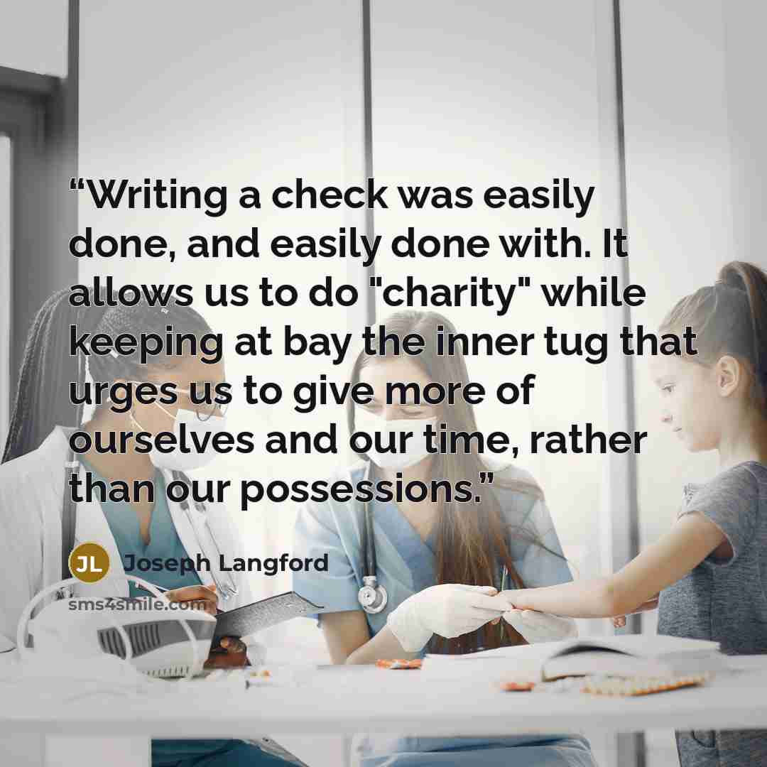 “Writing a check was easily done, and easily done with. It allows us to do "charity" while keeping at bay the inner tug that urges us to give more of ourselves and our time, rather than our possessions.” quote by Joseph Langford