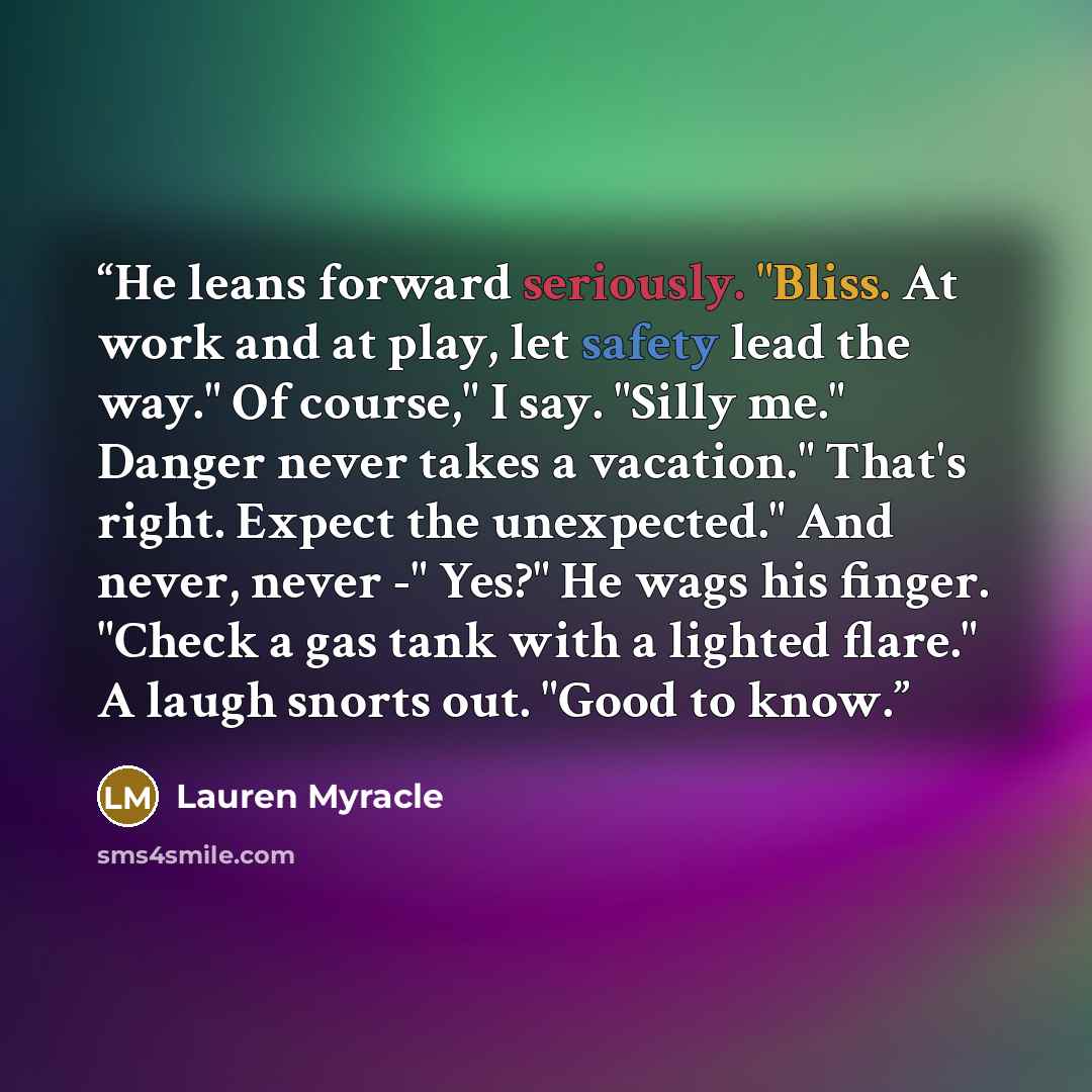 “He leans forward seriously. "Bliss. At work and at play, let safety lead the way." Of course," I say. "Silly me." Danger never takes a vacation." That's right. Expect the unexpected." And never, never -" Yes?" He wags his finger. "Check a gas tank with a lighted flare." A laugh snorts out. "Good…” quote by Lauren Myracle