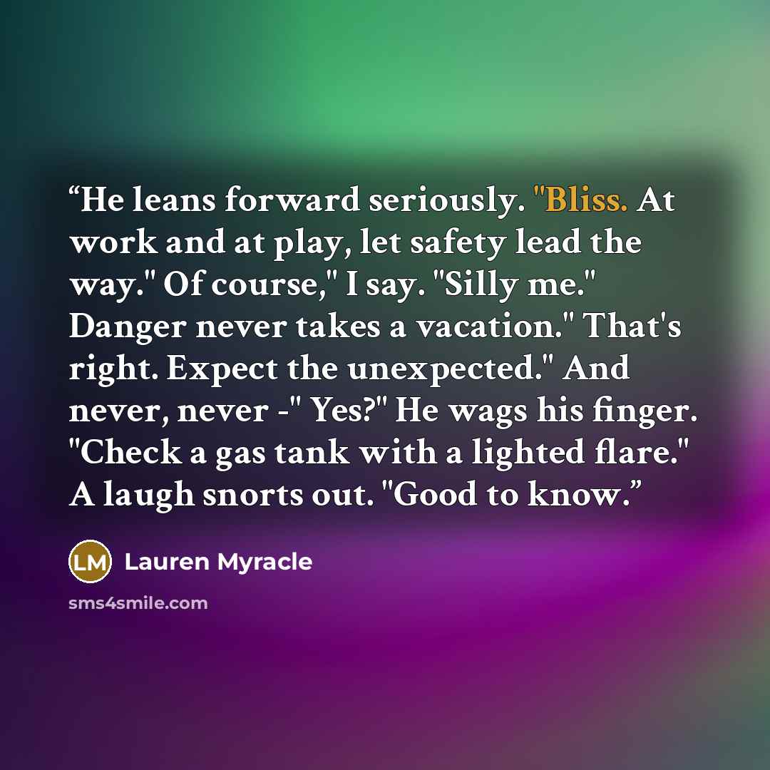 “He leans forward seriously. "Bliss. At work and at play, let safety lead the way." Of course," I say. "Silly me." Danger never takes a vacation." That's right. Expect the unexpected." And never, never -" Yes?" He wags his finger. "Check a gas tank with a lighted flare." A laugh snorts out. "Good…” quote by Lauren Myracle
