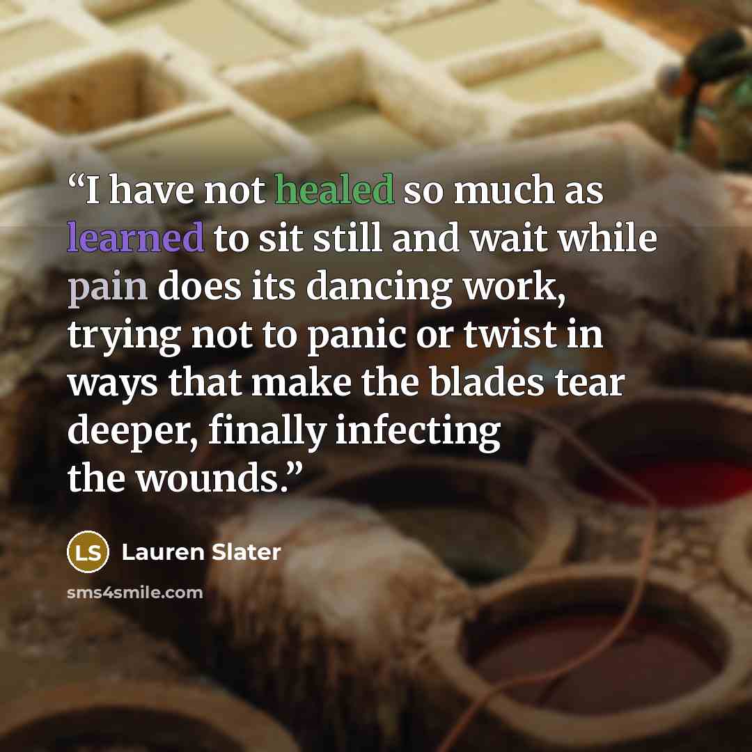 “I have not healed so much as learned to sit still and wait while pain does its dancing work, trying not to panic or twist in ways that make the blades tear deeper, finally infecting the wounds.” quote by Lauren Slater
