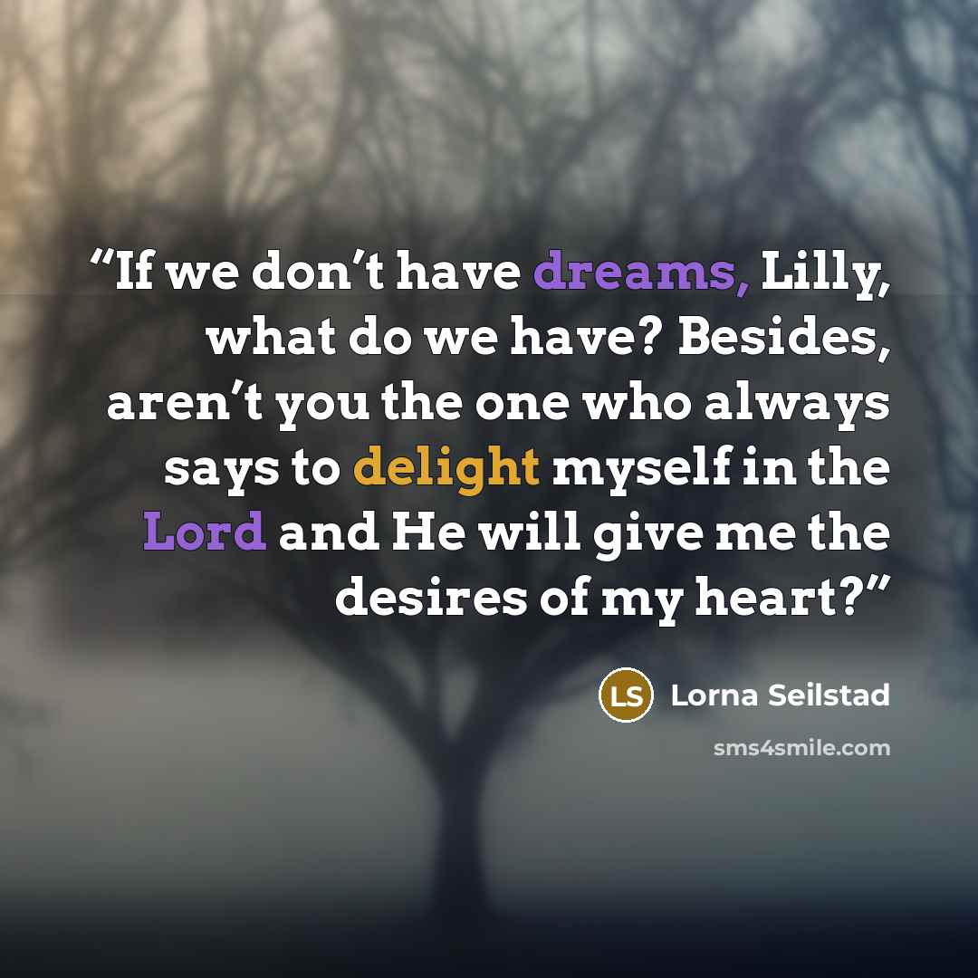“If we don’t have dreams, Lilly, what do we have? Besides, aren’t you the one who always says to delight myself in the Lord and He will give me the desires of my heart?” quote by Lorna Seilstad