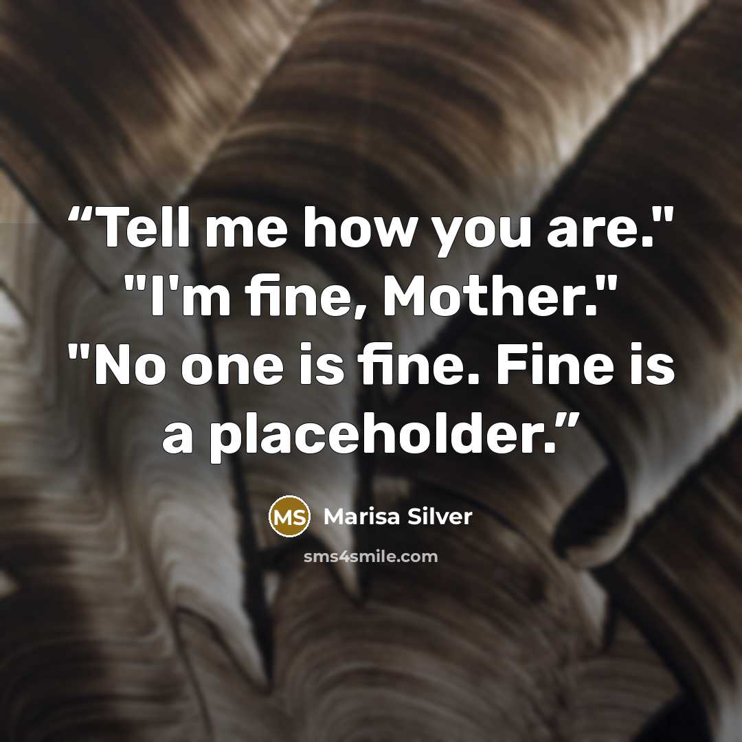 “Tell me how you are." "I'm fine, Mother." "No one is fine. Fine is a placeholder.” quote by Marisa Silver