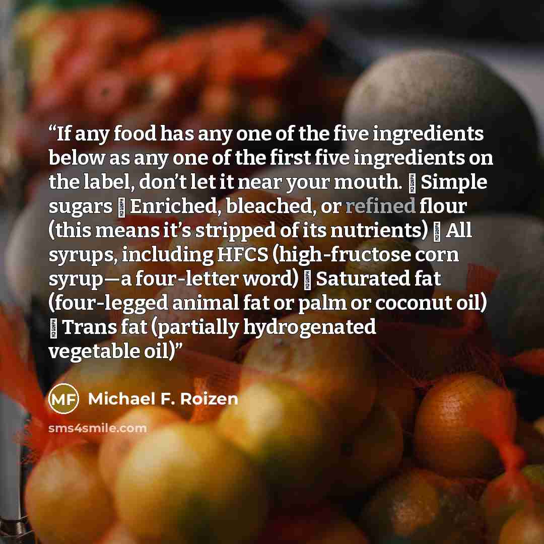 “If any food has any one of the five ingredients below as any one of the first five ingredients on the label, don’t let it near your mouth. ❏ Simple sugars ❏ Enriched, bleached, or refined flour (this means it’s stripped of its nutrients) ❏ All syrups, including HFCS (high-fructose corn syrup—a…” quote by Michael F. Roizen