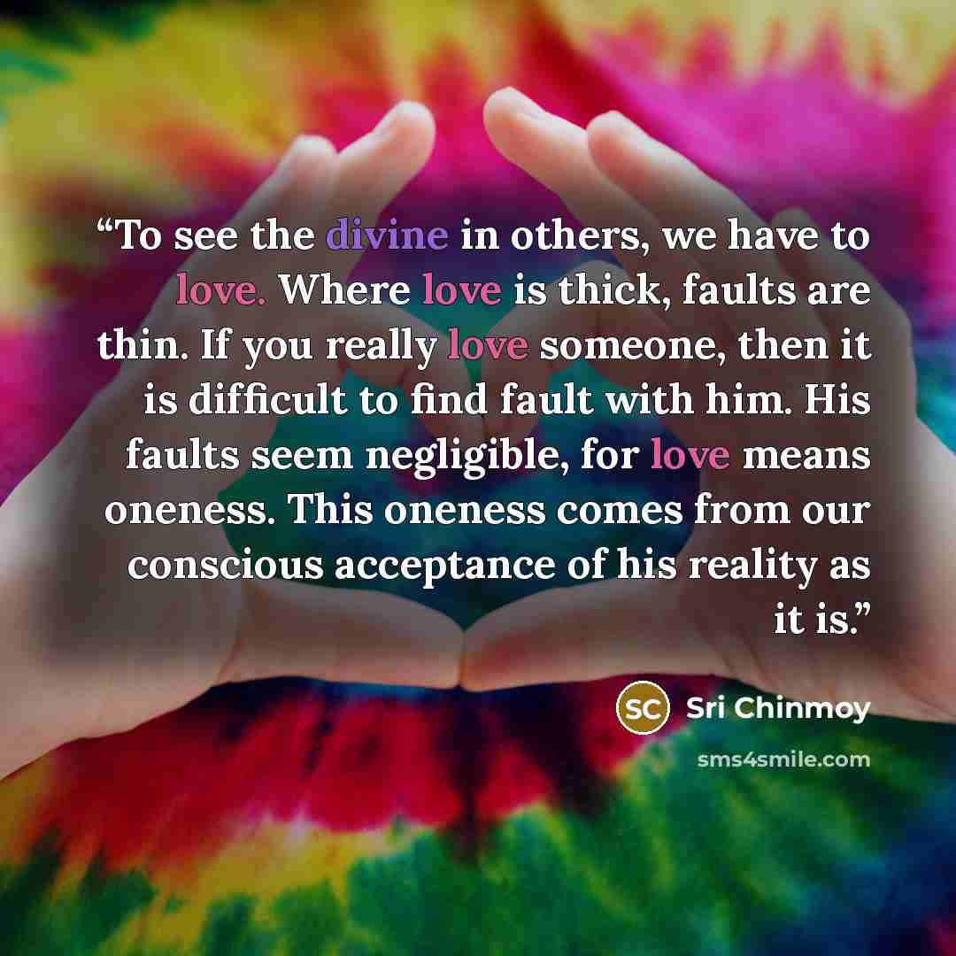 “To see the divine in others, we have to love. Where love is thick, faults are thin. If you really love someone, then it is difficult to find fault with him. His faults seem negligible, for love means oneness. This oneness comes from our conscious acceptance of his reality as it is.” quote by Sri Chinmoy