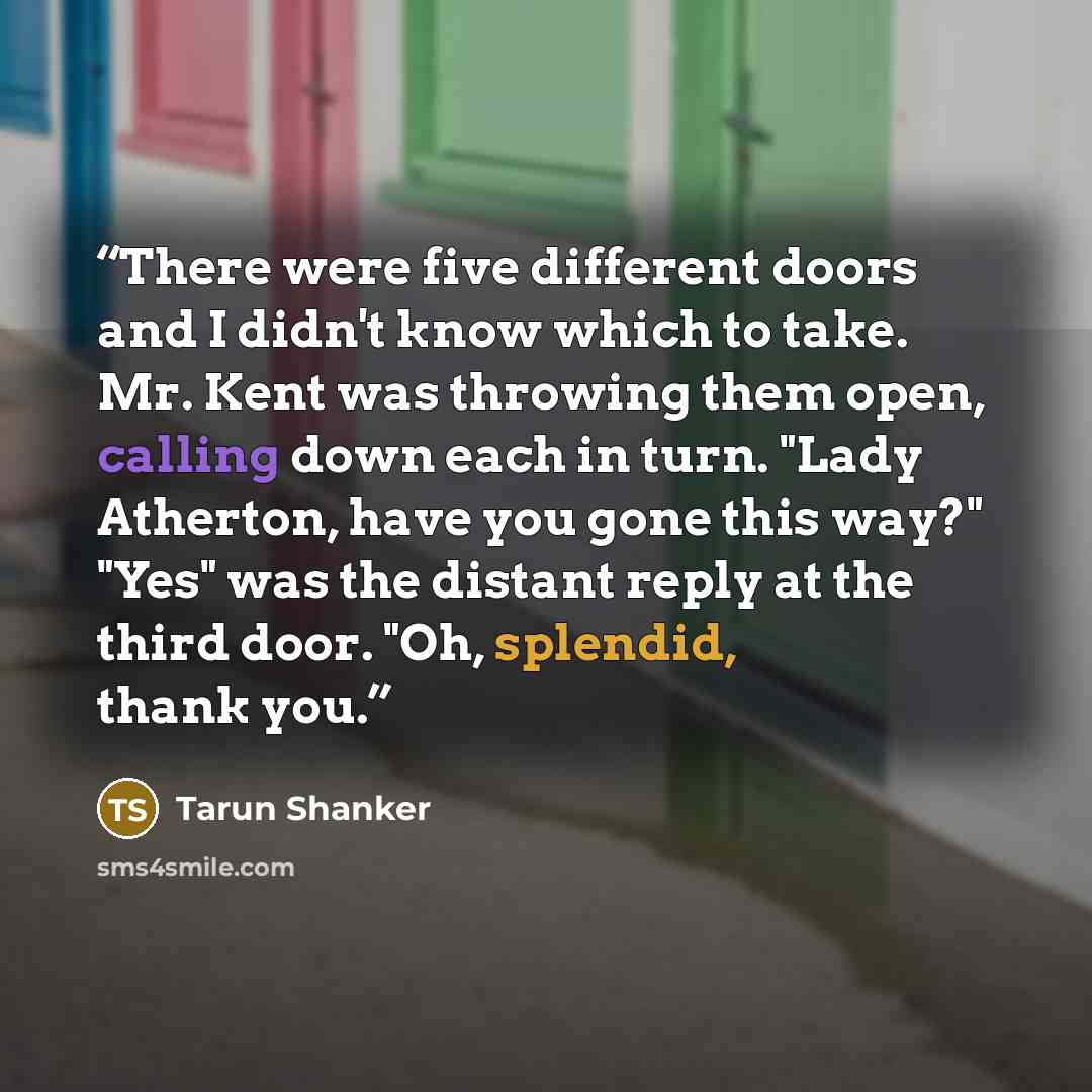 “There were five different doors and I didn't know which to take. Mr. Kent was throwing them open, calling down each in turn. "Lady Atherton, have you gone this way?" "Yes" was the distant reply at the third door. "Oh, splendid, thank you.” quote by Tarun Shanker