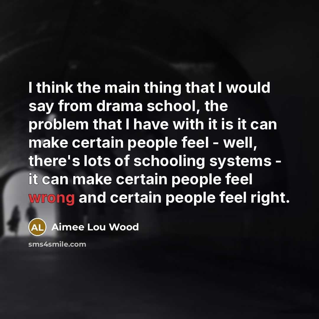 “I think the main thing that I would say from drama school, the problem that I have with it is it can make certain people feel - well, there's lots of schooling systems - it can make certain people feel wrong and certain people feel right.” quote by Aimee Lou Wood