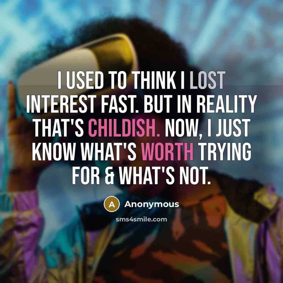 “I used to think I lost interest fast. But in reality that's childish. Now, I just know what's worth trying for & what's not.” quote by Anonymous