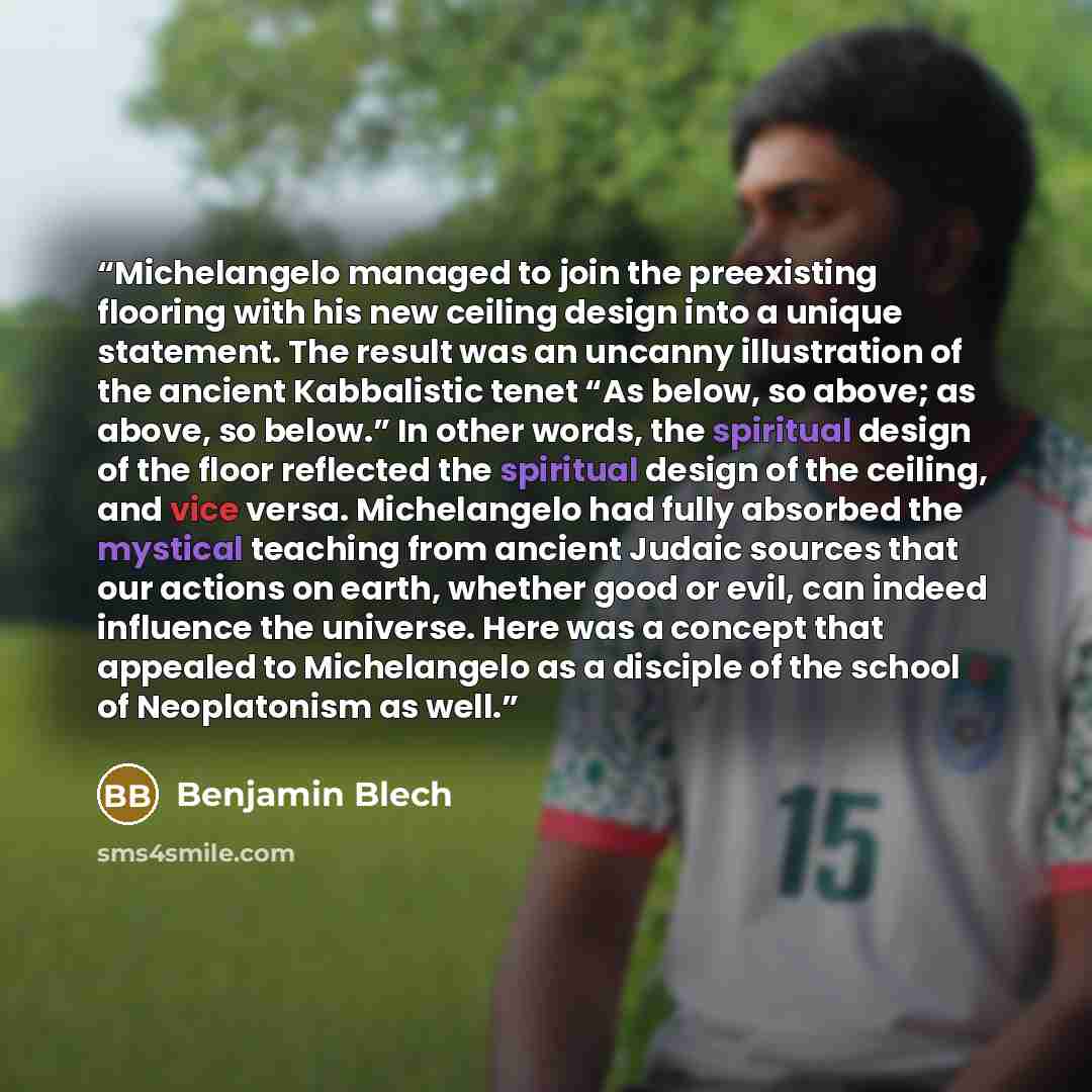 “Michelangelo managed to join the preexisting flooring with his new ceiling design into a unique statement. The result was an uncanny illustration of the ancient Kabbalistic tenet “As below, so above; as above, so below.” In other words, the spiritual design of the floor reflected the spiritual…” quote by Benjamin Blech