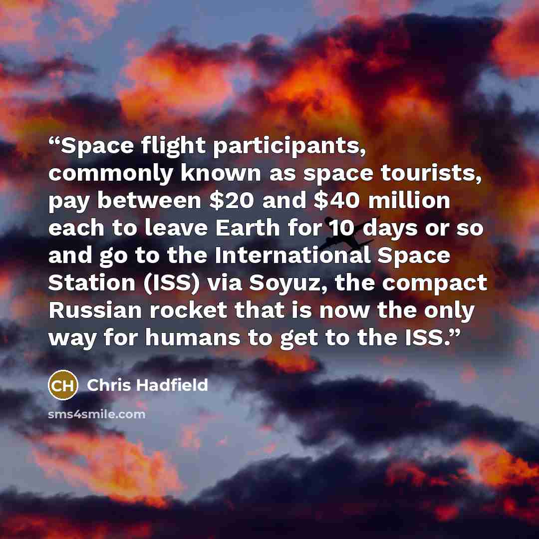 “Space flight participants, commonly known as space tourists, pay between $20 and $40 million each to leave Earth for 10 days or so and go to the International Space Station (ISS) via Soyuz, the compact Russian rocket that is now the only way for humans to get to the ISS.” quote by Chris Hadfield