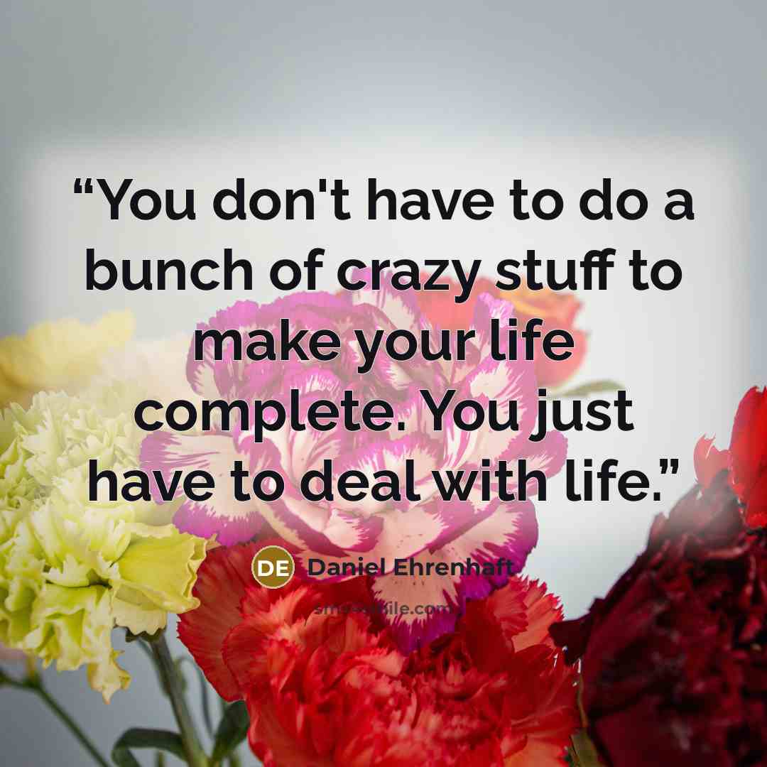 “You don't have to do a bunch of crazy stuff to make your life complete. You just have to deal with life.” quote by Daniel Ehrenhaft