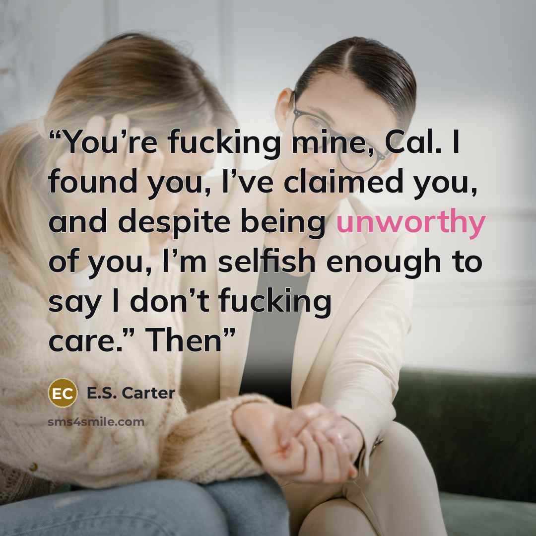 “You’re fucking mine, Cal. I found you, I’ve claimed you, and despite being unworthy of you, I’m selfish enough to say I don’t fucking care.” Then” quote by E.S. Carter