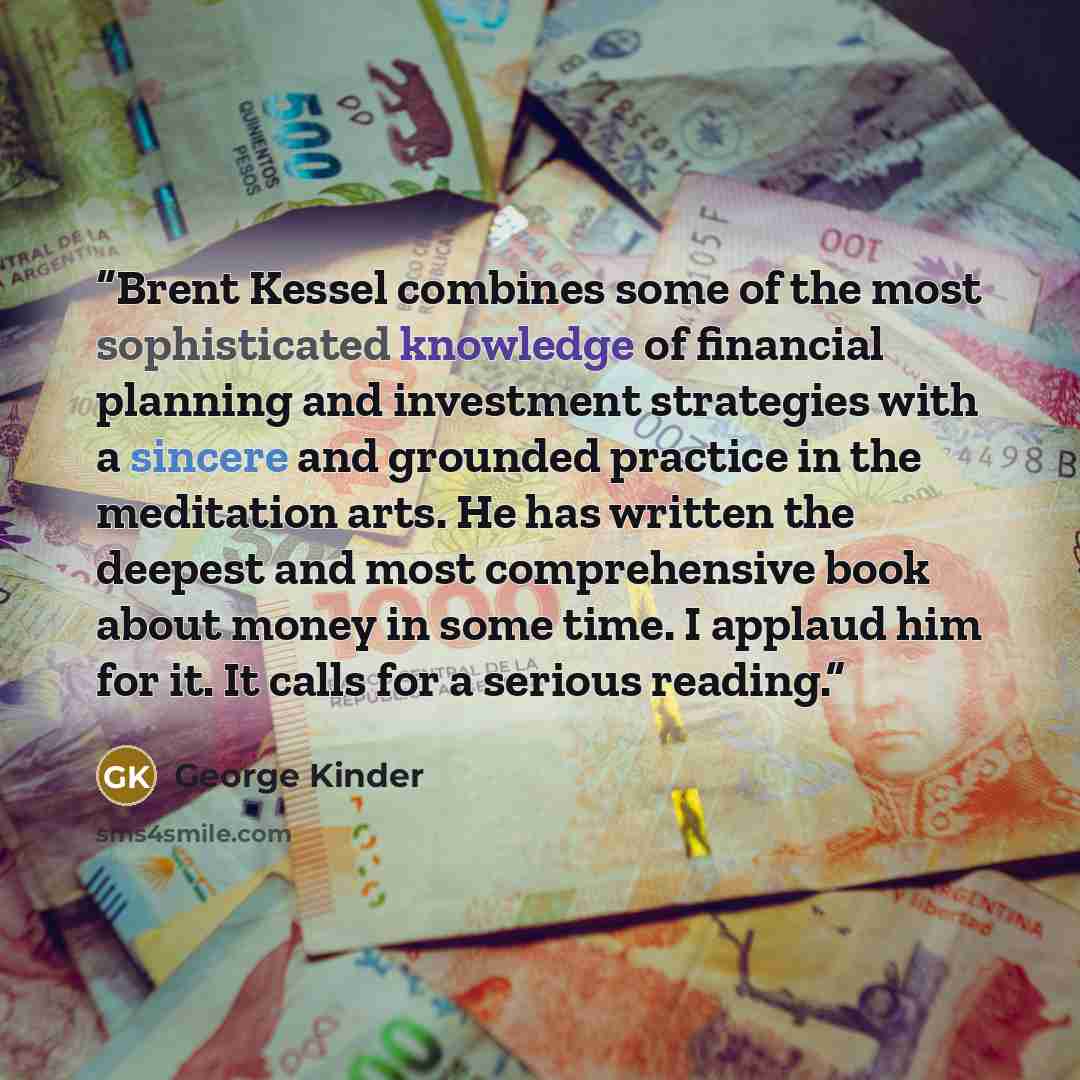 “Brent Kessel combines some of the most sophisticated knowledge of financial planning and investment strategies with a sincere and grounded practice in the meditation arts. He has written the deepest and most comprehensive book about money in some time. I applaud him for it. It calls for a serious…” quote by George Kinder