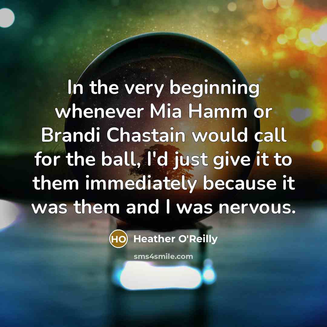 “In the very beginning whenever Mia Hamm or Brandi Chastain would call for the ball, I'd just give it to them immediately because it was them and I was nervous.” quote by Heather O'Reilly