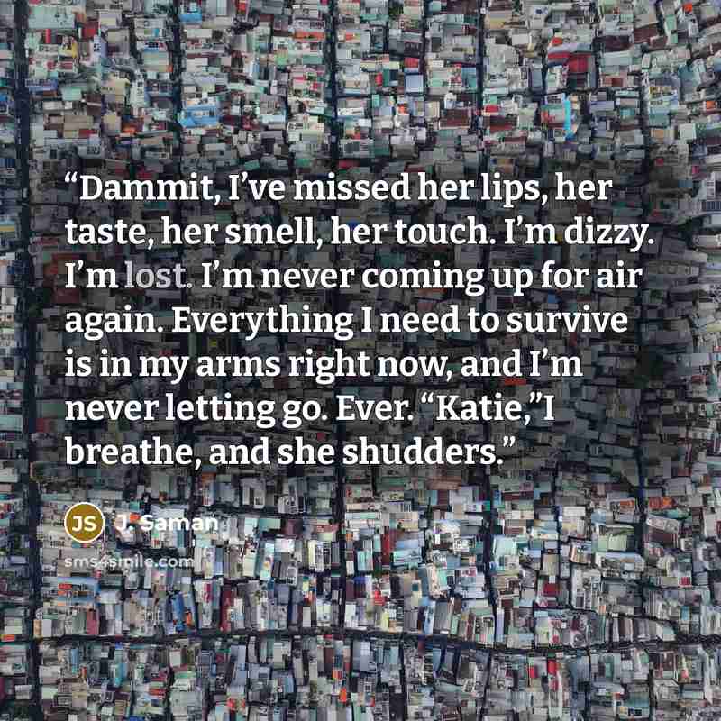 “Dammit, I’ve missed her lips, her taste, her smell, her touch. I’m dizzy. I’m lost. I’m never coming up for air again. Everything I need to survive is in my arms right now, and I’m never letting go. Ever. “Katie,”I breathe, and she shudders.” quote by J. Saman