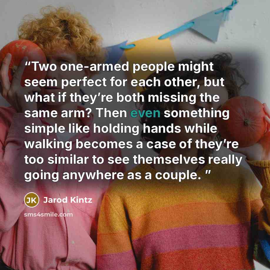 “Two one-armed people might seem perfect for each other, but what if they’re both missing the same arm? Then even something simple like holding hands while walking becomes a case of they’re too similar to see themselves really going anywhere as a couple.” quote by Jarod Kintz