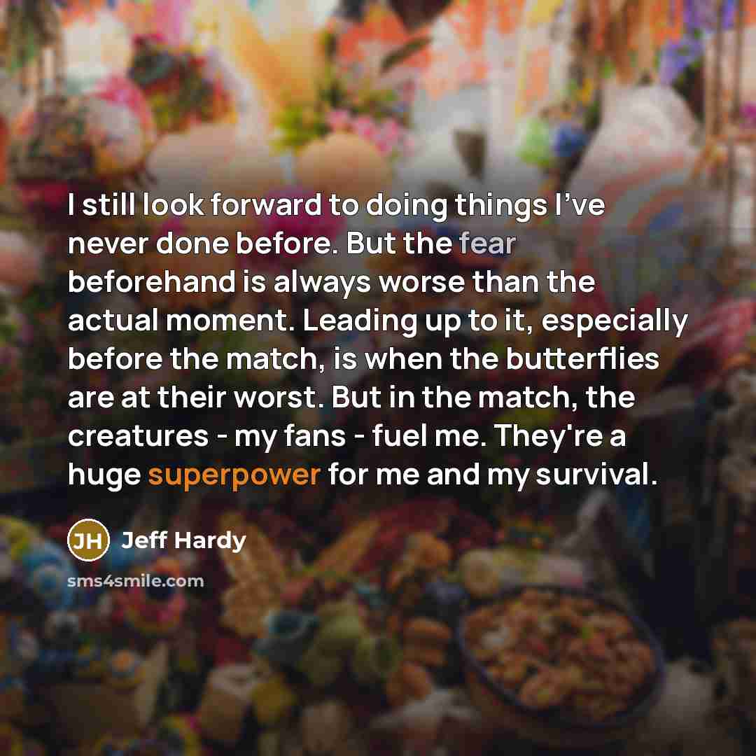 “I still look forward to doing things I've never done before. But the fear beforehand is always worse than the actual moment. Leading up to it, especially before the match, is when the butterflies are at their worst. But in the match, the creatures - my fans - fuel me. They're a huge superpower for…” quote by Jeff Hardy