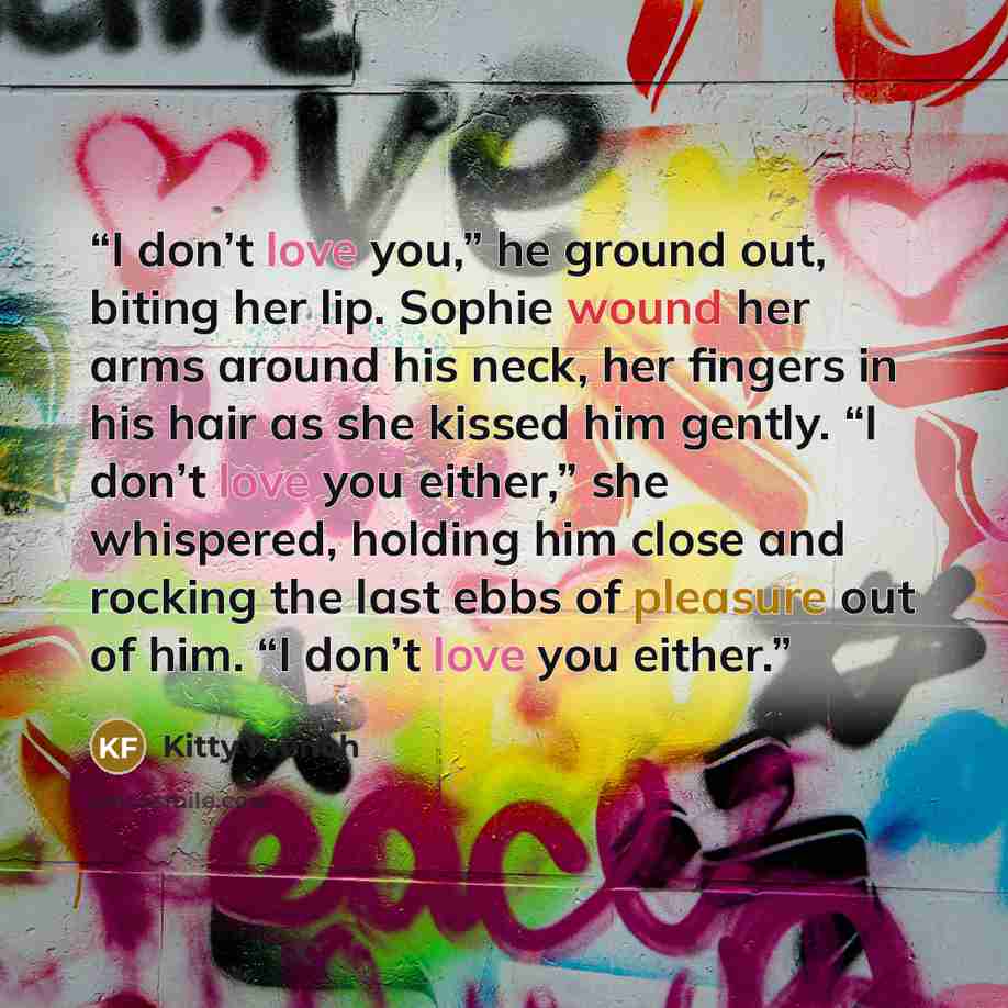 “I don’t love you,” he ground out, biting her lip. Sophie wound her arms around his neck, her fingers in his hair as she kissed him gently. “I don’t love you either,” she whispered, holding him close and rocking the last ebbs of pleasure out of him. “I don’t love you either.” quote by Kitty French