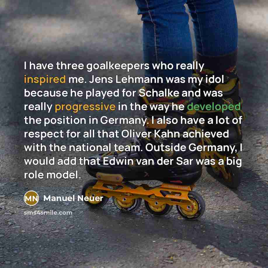 “I have three goalkeepers who really inspired me. Jens Lehmann was my idol because he played for Schalke and was really progressive in the way he developed the position in Germany. I also have a lot of respect for all that Oliver Kahn achieved with the national team. Outside Germany, I would add…” quote by Manuel Neuer