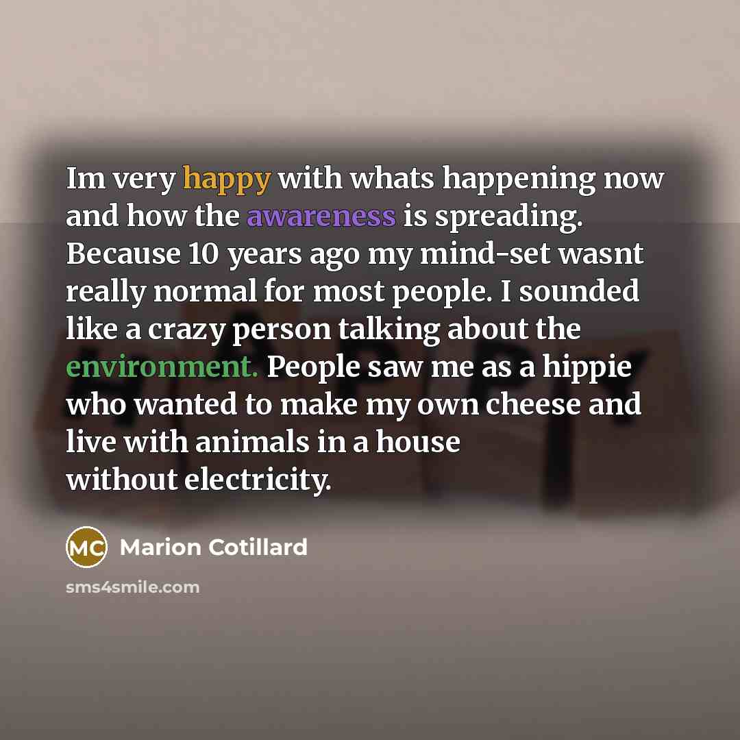“Im very happy with whats happening now and how the awareness is spreading. Because 10 years ago my mind-set wasnt really normal for most people. I sounded like a crazy person talking about the environment. People saw me as a hippie who wanted to make my own cheese and live with animals in a house…” quote by Marion Cotillard