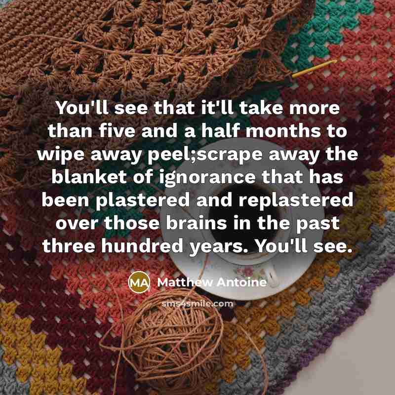 “You'll see that it'll take more than five and a half months to wipe away peel;scrape away the blanket of ignorance that has been plastered and replastered over those brains in the past three hundred years. You'll see.” quote by Matthew Antoine