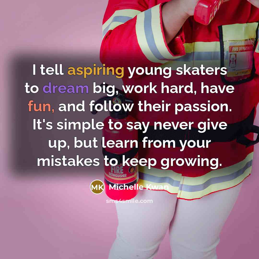 “I tell aspiring young skaters to dream big, work hard, have fun, and follow their passion. It's simple to say never give up, but learn from your mistakes to keep growing.” quote by Michelle Kwan