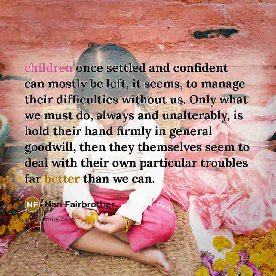 “children once settled and confident can mostly be left, it seems, to manage their difficulties without us. Only what we must do, always and unalterably, is hold their hand firmly in general goodwill, then they themselves seem to deal with their own particular troubles far better than we can.” quote by Nan Fairbrother