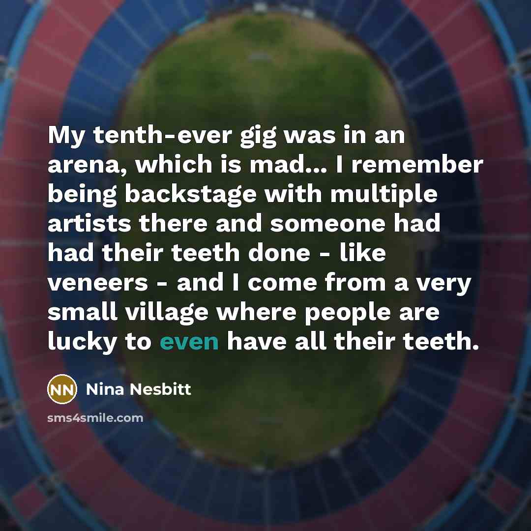 “My tenth-ever gig was in an arena, which is mad... I remember being backstage with multiple artists there and someone had had their teeth done - like veneers - and I come from a very small village where people are lucky to even have all their teeth.” quote by Nina Nesbitt