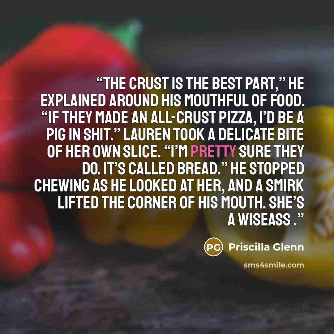 “The crust is the best part,” he explained around his mouthful of food. “If they made an all-crust pizza, I’d be a pig in shit.” Lauren took a delicate bite of her own slice. “I’m pretty sure they do. It’s called bread.” He stopped chewing as he looked at her, and a smirk lifted the corner of his…” quote by Priscilla Glenn