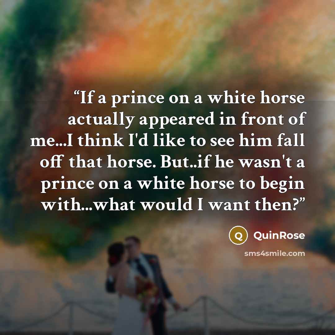 “If a prince on a white horse actually appeared in front of me...I think I'd like to see him fall off that horse. But..if he wasn't a prince on a white horse to begin with...what would I want then?” quote by QuinRose