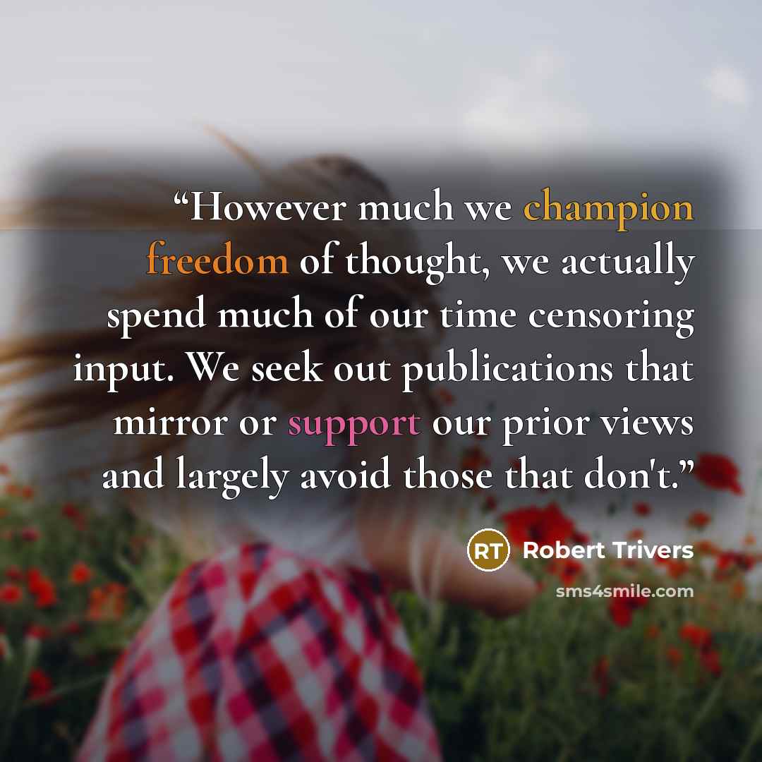 “However much we champion freedom of thought, we actually spend much of our time censoring input. We seek out publications that mirror or support our prior views and largely avoid those that don't.” quote by Robert Trivers