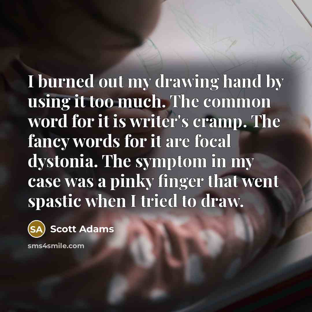 “I burned out my drawing hand by using it too much. The common word for it is writer's cramp. The fancy words for it are focal dystonia. The symptom in my case was a pinky finger that went spastic when I tried to draw.” quote by Scott Adams