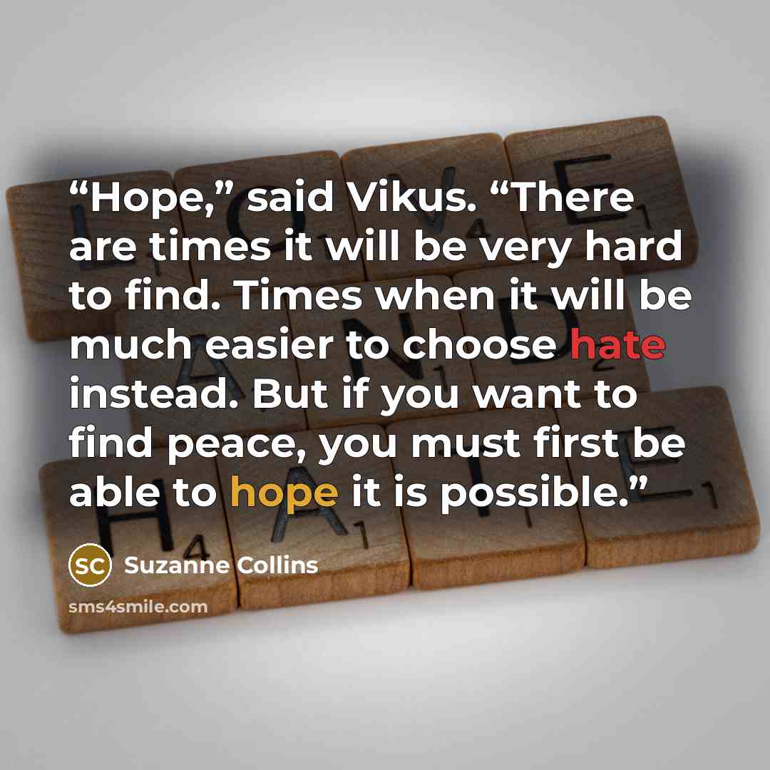“Hope,” said Vikus. “There are times it will be very hard to find. Times when it will be much easier to choose hate instead. But if you want to find peace, you must first be able to hope it is possible.” quote by Suzanne Collins