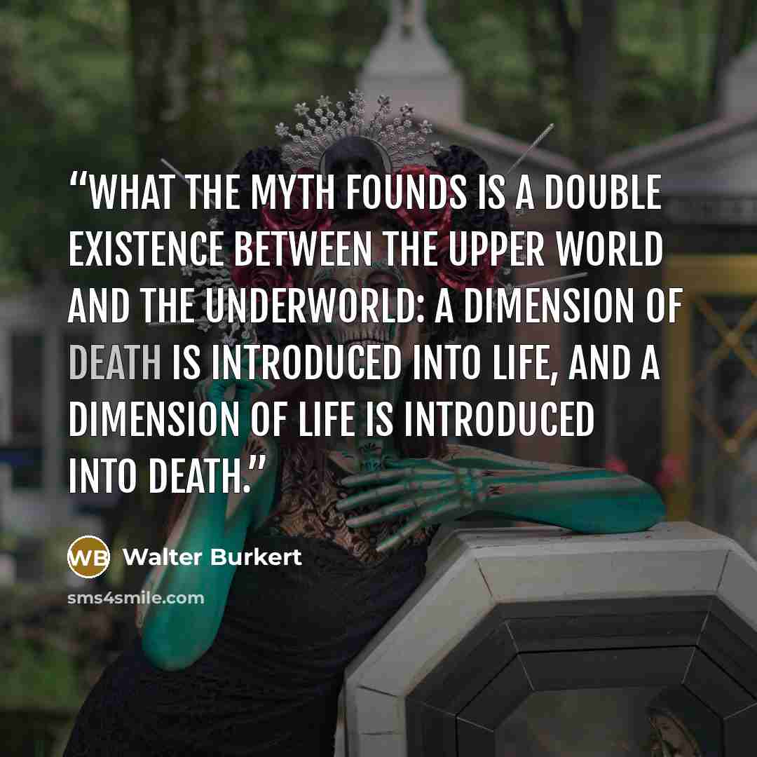 “What the myth founds is a double existence between the upper world and the underworld: a dimension of death is introduced into life, and a dimension of life is introduced into death.” quote by Walter Burkert