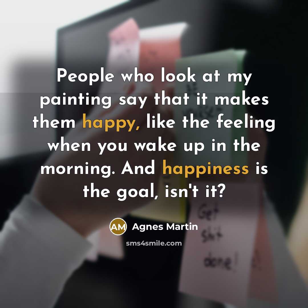 “People who look at my painting say that it makes them happy, like the feeling when you wake up in the morning. And happiness is the goal, isn't it?” quote by Agnes Martin