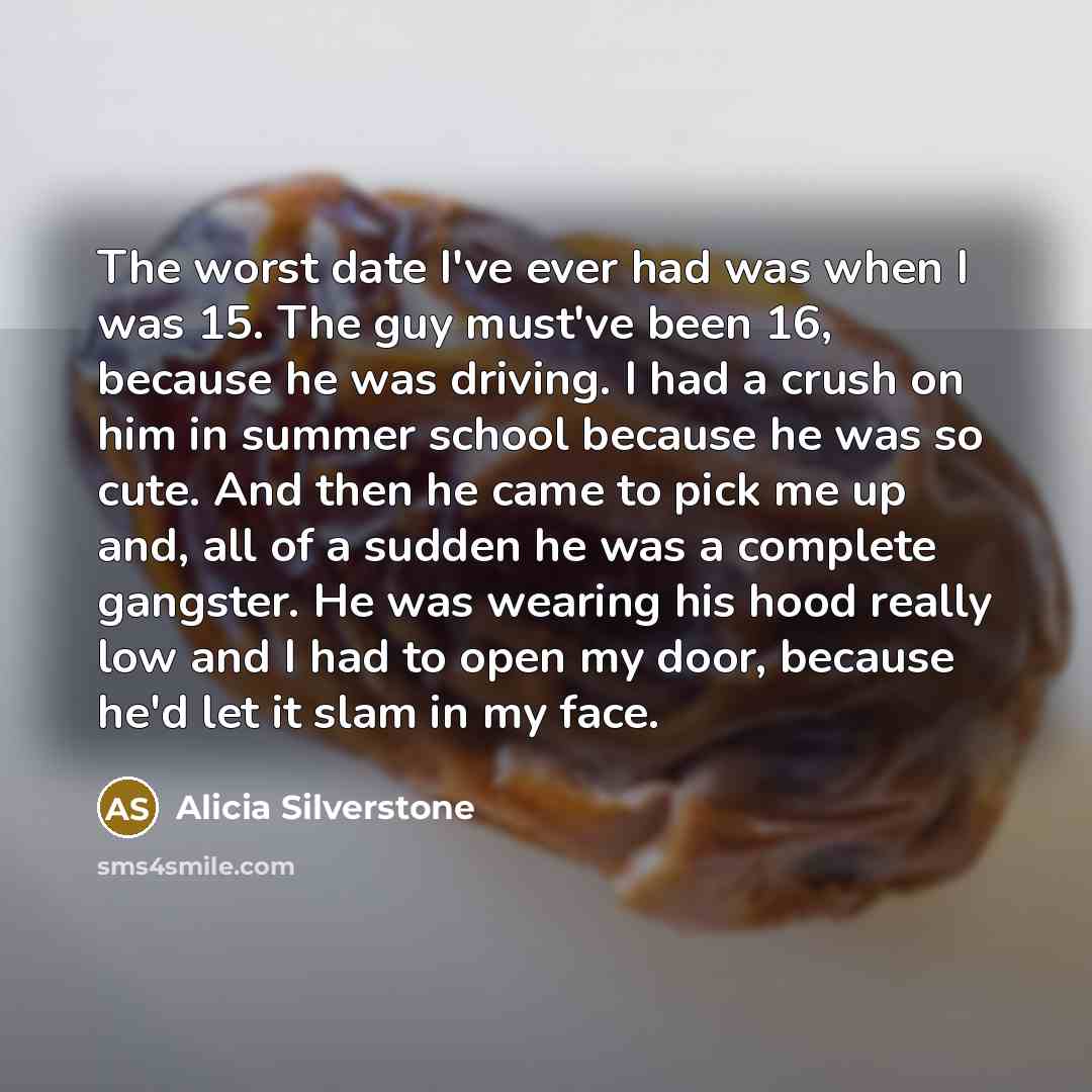 “The worst date I've ever had was when I was 15. The guy must've been 16, because he was driving. I had a crush on him in summer school because he was so cute. And then he came to pick me up and, all of a sudden he was a complete gangster. He was wearing his hood really low and I had to open my…” quote by Alicia Silverstone