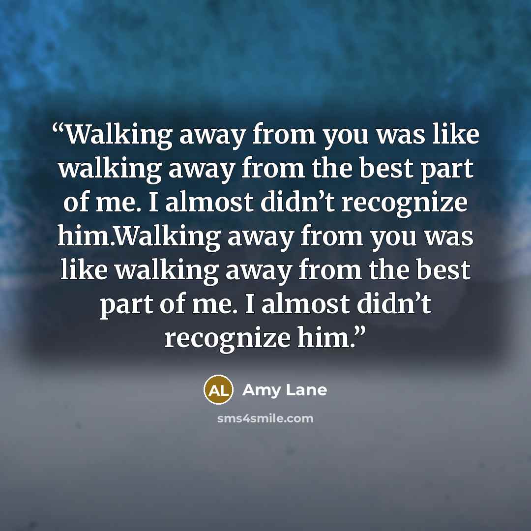 “Walking away from you was like walking away from the best part of me. I almost didn’t recognize him.Walking away from you was like walking away from the best part of me. I almost didn’t recognize him.” quote by Amy Lane