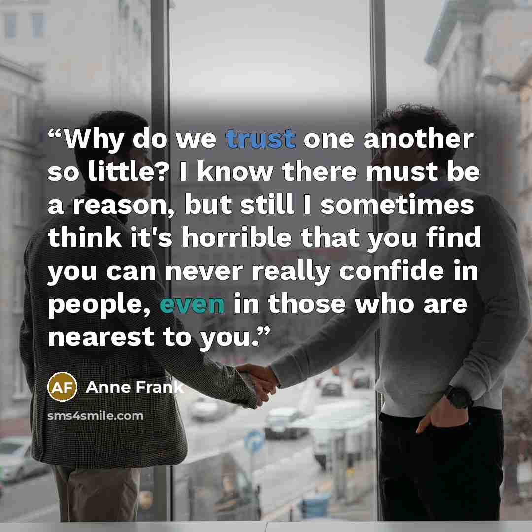 “Why do we trust one another so little? I know there must be a reason, but still I sometimes think it's horrible that you find you can never really confide in people, even in those who are nearest to you.” quote by Anne Frank