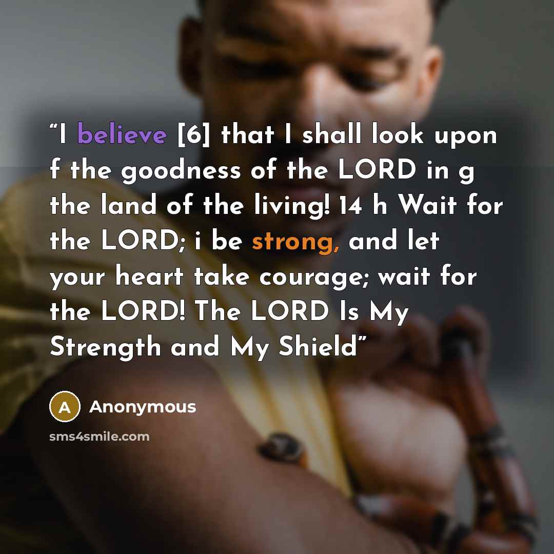 “I believe [6] that I shall look upon f the goodness of the LORD in g the land of the living! 14 h Wait for the LORD; i be strong, and let your heart take courage; wait for the LORD! The LORD Is My Strength and My Shield” quote by Anonymous