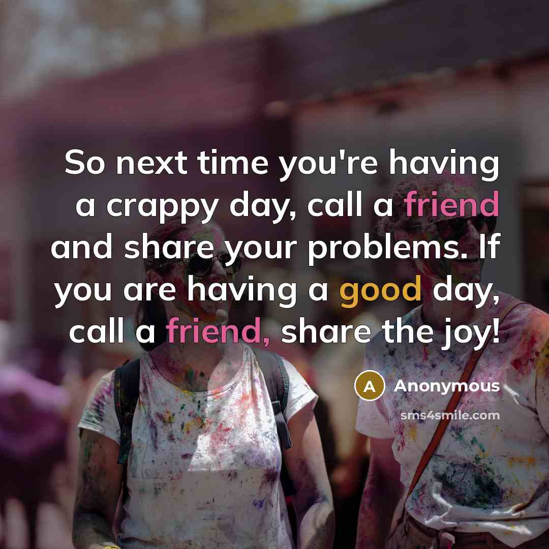 “So next time you're having a crappy day, call a friend and share your problems. If you are having a good day, call a friend, share the joy!” quote by Anonymous