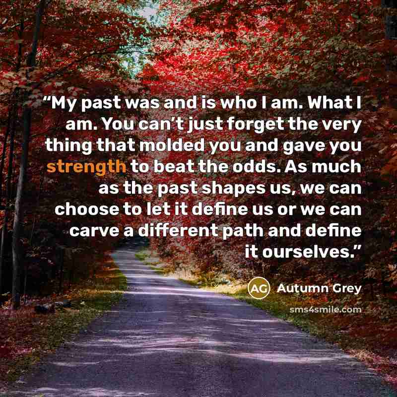 “My past was and is who I am. What I am. You can’t just forget the very thing that molded you and gave you strength to beat the odds. As much as the past shapes us, we can choose to let it define us or we can carve a different path and define it ourselves.” quote by Autumn Grey