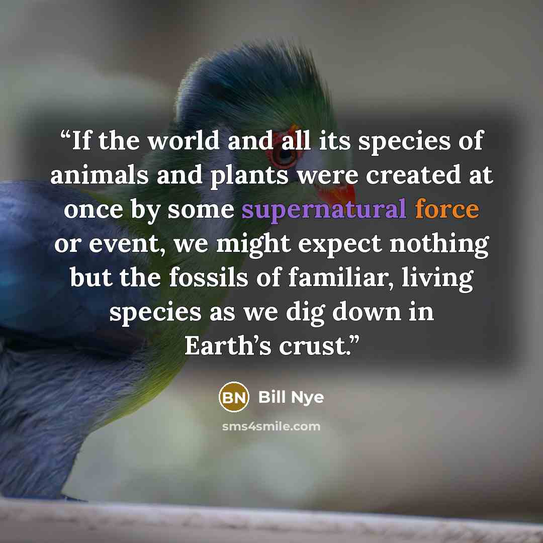 “If the world and all its species of animals and plants were created at once by some supernatural force or event, we might expect nothing but the fossils of familiar, living species as we dig down in Earth’s crust.” quote by Bill Nye