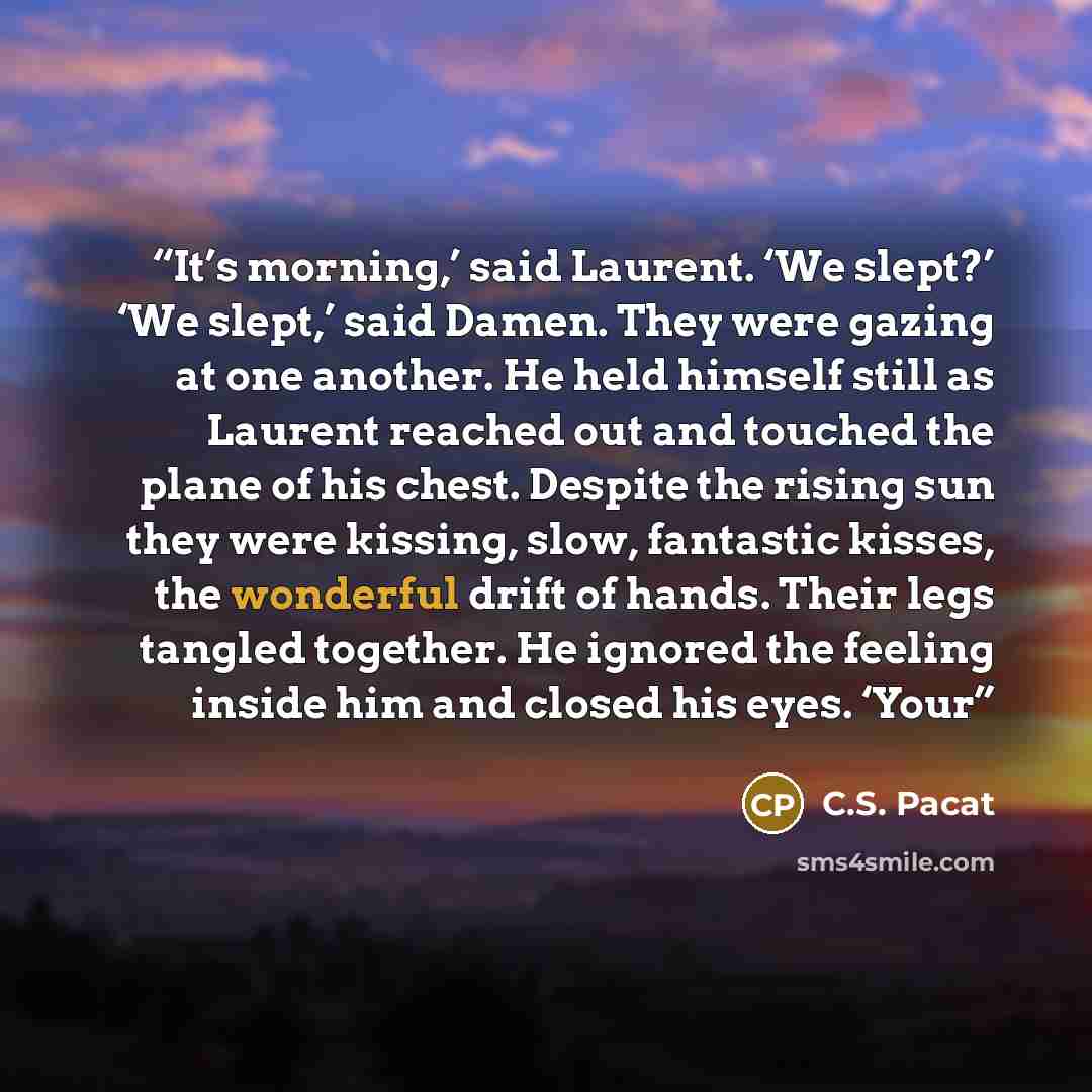 “It’s morning,’ said Laurent. ‘We slept?’ ‘We slept,’ said Damen. They were gazing at one another. He held himself still as Laurent reached out and touched the plane of his chest. Despite the rising sun they were kissing, slow, fantastic kisses, the wonderful drift of hands. Their legs tangled…” quote by C.S. Pacat