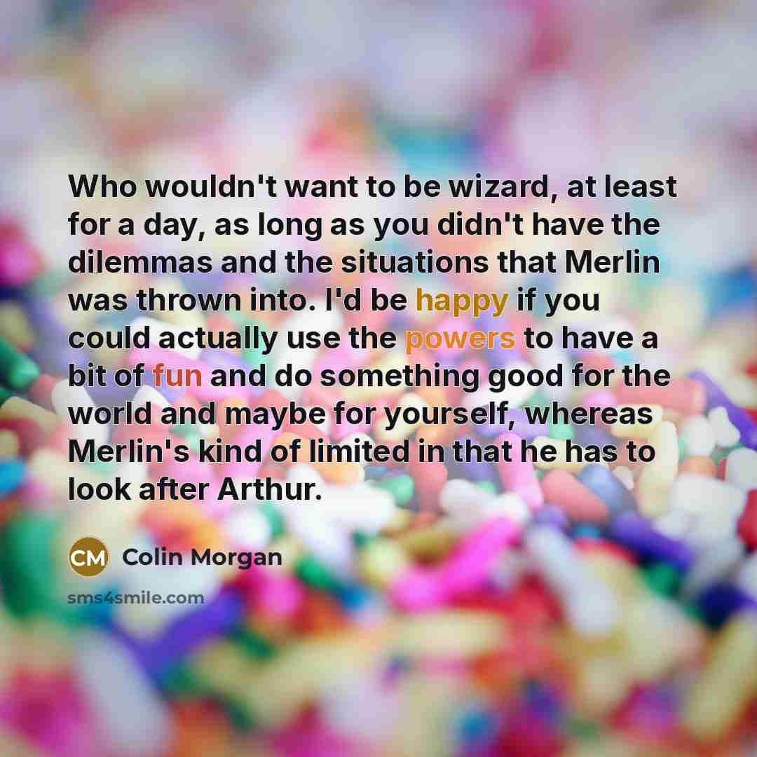 “Who wouldn't want to be wizard, at least for a day, as long as you didn't have the dilemmas and the situations that Merlin was thrown into. I'd be happy if you could actually use the powers to have a bit of fun and do something good for the world and maybe for yourself, whereas Merlin's kind of…” quote by Colin Morgan